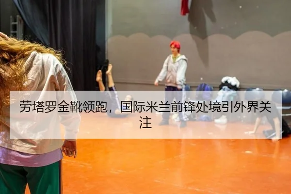 劳塔罗金靴领跑，国际米兰前锋处境引外界关注