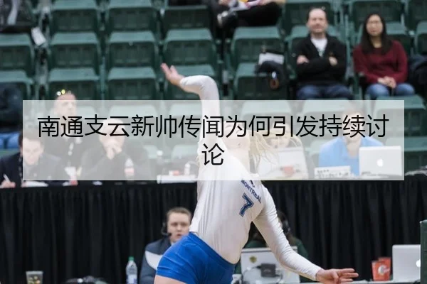 南通支云新帅传闻为何引发持续讨论