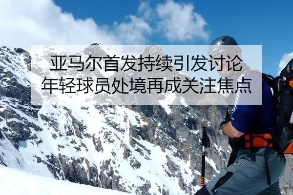 亚马尔首发持续引发讨论 年轻球员处境再成关注焦点